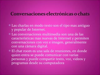 Las charlas en modo texto son el tipo mas antiguo
 y popular de Internet.
Las conversaciones multimedia son una de las
 características mas nuevas de Internet y permiten
 conversaciones con voz e imagen, generalmente
 con una cámara digital.
El chat room es una sala de reuniones, en donde
 quien entra se puede comunicar con varias
 personas y puede compartir texto, voz, videos y
 programas desde su computadora
 