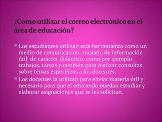 Los estudiantes utilizan esta herramienta como un
 medio de comunicación, traslado de información
 útil de carácter didáctico, como por ejemplo
 trabajos, tareas y también para realizar consultas
 sobre temas específicos a los docentes.
Los docentes la utilizan para enviar materia útil y
 necesario para que el educando puedan estudiar y
 elaborar asignaciones que se les solicitan.
 
