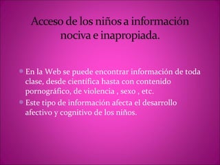 En la Web se puede encontrar información de toda
 clase, desde científica hasta con contenido
 pornográfico, de violencia , sexo , etc.
Este tipo de información afecta el desarrollo
 afectivo y cognitivo de los niños.
 