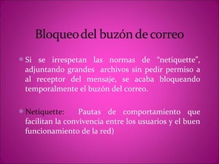Si  se irrespetan las normas de “netiquette”,
 adjuntando grandes archivos sin pedir permiso a
 al receptor del mensaje, se acaba bloqueando
 temporalmente el buzón del correo.

Netiquette:      Pautas de comportamiento que
 facilitan la convivencia entre los usuarios y el buen
 funcionamiento de la red)
 
