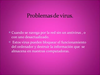 Cuando se navega por la red sin un antivirus , o
 con uno desactualizado.
 Estos virus pueden bloquear el funcionamiento
 del ordenador y destruir la información que se
 almacena en nuestras computadoras.
 