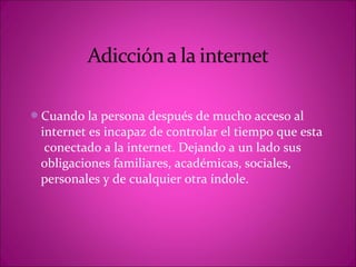 Cuando la persona después de mucho acceso al
 internet es incapaz de controlar el tiempo que esta
  conectado a la internet. Dejando a un lado sus
 obligaciones familiares, académicas, sociales,
 personales y de cualquier otra índole.
 