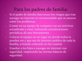 Para los padres de familia:
1. Si el padre de familia desconoce los riesgos que trae
   navegar en internet es recomendable que se asesore
   sobre los problemas.
2. Contar en su equipo de computo con un antivirus
   actualizado y estar realizando actualizaciones
   periódicas de esta herramienta.
3. Colocar el equipo en un lugar en donde todos lo
   puedan ver y que sea de dominio publico de toda la
   familia, evitando colocarlo en los cuartos
4. Enseñar a los hijos a navegar en internet con
   seguridad, respetando las normas básicas de
   seguridad.
 