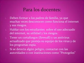 Para los docentes:
1. Deben formar a los padres de familia, ya que
   muchas veces desconocen como funciona el internet
   y sus riesgos.
2. Hablar con los estudiantes sobre el uso adecuado
   del internet, su utilidad y los riesgos.
3. Tener un cortafuegos (firewall) y un antivirus
   actualizado que proteja su equipo de los virus y de
   los programas espía.
4. Si se detecta algún peligro, contactar con las
   autoridades o con instituciones como "Protegeles"
 