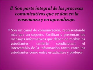 Son un canal de comunicación, representando
 más que un soporte. Facilitan y presentan los
 mensajes informativos que deben de recibir los
 estudiantes,   también      condicionan      el
 intercambio de la información tanto entre los
 estudiantes como entre estudiantes y profesor.
 