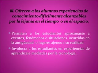 Permiten a los estudiantes aproximarse a
 eventos, fenómenos o situaciones ocurridas en
 la antigüedad o lugares ajenos a su realidad.
Involucra a los estudiantes en experiencias de
 aprendizaje mediadas por la tecnología.
 