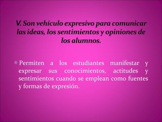 Permiten   a los estudiantes manifestar y
 expresar sus conocimientos, actitudes y
 sentimientos cuando se emplean como fuentes
 y formas de expresión.
 
