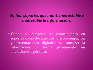 Cundo    se almacena el conocimiento en
 soportes como documentos, discos compactos,
 y presentaciones digitales, se conserva la
 información de forma permanente sin
 alteraciones o pérdidas.
 