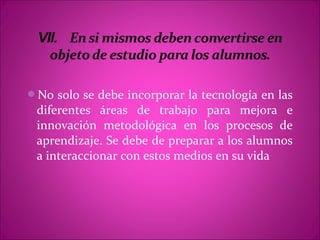 No solo se debe incorporar la tecnología en las
 diferentes áreas de trabajo para mejora e
 innovación metodológica en los procesos de
 aprendizaje. Se debe de preparar a los alumnos
 a interaccionar con estos medios en su vida
 