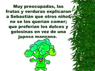 Muy preocupadas, las
frutas y verduras explicaron
a Sebastián que otros niños
no se las querían comer;
que preferían los dulces y
golosinas en vez de una
jugosa manzana.
 