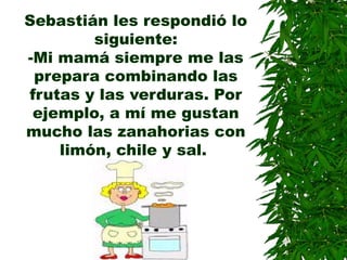 Sebastián les respondió lo
siguiente:
-Mi mamá siempre me las
prepara combinando las
frutas y las verduras. Por
ejemplo, a mí me gustan
mucho las zanahorias con
limón, chile y sal.
 