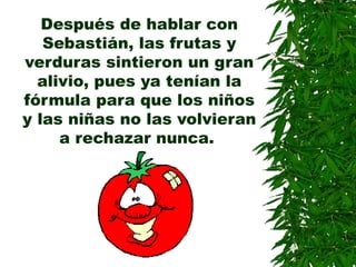 Después de hablar con
Sebastián, las frutas y
verduras sintieron un gran
alivio, pues ya tenían la
fórmula para que los niños
y las niñas no las volvieran
a rechazar nunca.
 