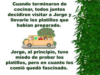 Cuando terminaron de
cocinar, todos juntos
decidiron visitar a Jorge y
llevarle los platillos que
habían preparado.
Jorge, al principio, tuvo
miedo de probar los
platillos, pero en cuanto los
comió quedó fascinado.
 