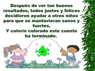 Después de ver tan buenos
resultados, todos juntos y felices
decidieron ayudar a otros niños
para que se mantuvieran sanos y
fuertes.
Y colorín colorado este cuento
ha terminado.
 