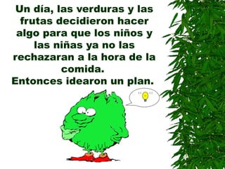 Un día, las verduras y las
frutas decidieron hacer
algo para que los niños y
las niñas ya no las
rechazaran a la hora de la
comida.
Entonces idearon un plan.
 