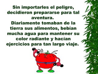 Sin importarles el peligro,
decidieron prepararse para tal
aventura.
Diariamente tomaban de la
tierra sus alimentos, bebían
mucha agua para mantener su
color radiante y hacían
ejercicios para tan largo viaje.
 