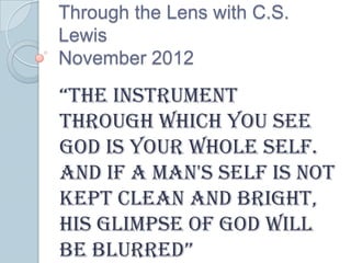 Through the Lens with C.S.
Lewis
November 2012

“the instrument
through which you see
God is your whole self.
And if a man's self is not
kept clean and bright,
his glimpse of God will
be blurred”
 