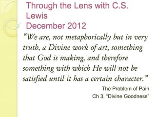 Through the Lens with C.S.
 Lewis
 December 2012
“We are, not metaphorically but in very
truth, a Divine work of art, something
that God is making, and therefore
something with which He will not be
satisfied until it has a certain character.”
                            The Problem of Pain
                        Ch 3, “Divine Goodness”
 