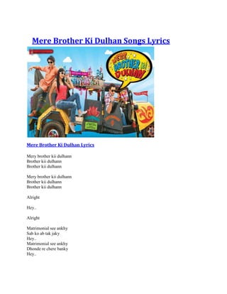 Mere Brother Ki Dulhan Songs Lyrics




Mere Brother Ki Dulhan Lyrics

Mery brother kii dulhann
Brother kii dulhann
Brother kii dulhann

Mery brother kii dulhann
Brother kii dulhann
Brother kii dulhann

Alright

Hey..

Alright

Matrimonial see ankhy
Sab ko ab tak jaky
Hey..
Matrimonial see ankhy
Dhonde re chere banky
Hey..
 