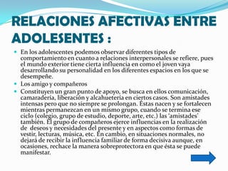 RELACIONES AFECTIVAS ENTRE
ADOLESENTES :
 En los adolescentes podemos observar diferentes tipos de
  comportamiento en cuanto a relaciones interpersonales se refiere, pues
  el mundo exterior tiene cierta influencia en como el joven vaya
  desarrollando su personalidad en los diferentes espacios en los que se
  desempeñe.
 Los amigo y compañeros
 Constituyen un gran punto de apoyo, se busca en ellos comunicación,
  camaradería, liberación y alcahuetería en ciertos casos. Son amistades
  intensas pero que no siempre se prolongan. Éstas nacen y se fortalecen
  mientras permanezcan en un mismo grupo, cuando se termina ese
  ciclo (colegio, grupo de estudio, deporte, arte, etc.) las ‘amistades’
  también. El grupo de compañeros ejerce influencias en la realización
  de deseos y necesidades del presente y en aspectos como formas de
  vestir, lecturas, música, etc. En cambio, en situaciones normales, no
  dejará de recibir la influencia familiar de forma decisiva aunque, en
  ocasiones, rechace la manera sobreprotectora en que ésta se puede
  manifestar.
 