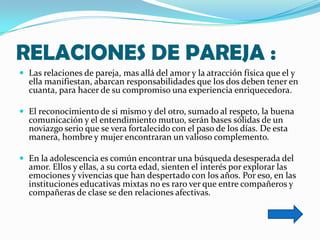 RELACIONES DE PAREJA :
 Las relaciones de pareja, mas allá del amor y la atracción física que el y
  ella manifiestan, abarcan responsabilidades que los dos deben tener en
  cuanta, para hacer de su compromiso una experiencia enriquecedora.

 El reconocimiento de si mismo y del otro, sumado al respeto, la buena
  comunicación y el entendimiento mutuo, serán bases sólidas de un
  noviazgo serio que se vera fortalecido con el paso de los días. De esta
  manera, hombre y mujer encontraran un valioso complemento.

 En la adolescencia es común encontrar una búsqueda desesperada del
  amor. Ellos y ellas, a su corta edad, sienten el interés por explorar las
  emociones y vivencias que han despertado con los años. Por eso, en las
  instituciones educativas mixtas no es raro ver que entre compañeros y
  compañeras de clase se den relaciones afectivas.
 