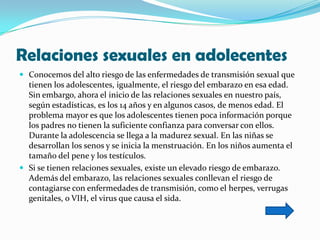 Relaciones sexuales en adolecentes
 Conocemos del alto riesgo de las enfermedades de transmisión sexual que
  tienen los adolescentes, igualmente, el riesgo del embarazo en esa edad.
  Sin embargo, ahora el inicio de las relaciones sexuales en nuestro país,
  según estadísticas, es los 14 años y en algunos casos, de menos edad. El
  problema mayor es que los adolescentes tienen poca información porque
  los padres no tienen la suficiente confianza para conversar con ellos.
  Durante la adolescencia se llega a la madurez sexual. En las niñas se
  desarrollan los senos y se inicia la menstruación. En los niños aumenta el
  tamaño del pene y los testículos.
 Si se tienen relaciones sexuales, existe un elevado riesgo de embarazo.
  Además del embarazo, las relaciones sexuales conllevan el riesgo de
  contagiarse con enfermedades de transmisión, como el herpes, verrugas
  genitales, o VIH, el virus que causa el sida.
 