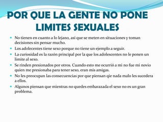 POR QUE LA GENTE NO PONE
     LIMITES SEXUALES
 No tienen en cuanto a lo lejano, así que se meten en situaciones y toman
    decisiones sin pensar mucho.
   Los adolecentes tiene sexo porque no tiene un ejemplo a seguir.
   La curiosidad es la razón principal por la que los adolescentes no le ponen un
    limite al sexo.
   Se rinden presionados por otros. Cuando esto me ocurrió a mi no fue mi novio
    quien me presionaba para tener sexo, eran mis amigas.
   No les preocupan las consecuencias por que piensan qie nada malo les sucedera
    a ellos.
   Algunos piensan que mientras no quedes embarazada el sexo no es un gran
    problema.
 