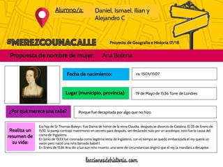Proyecto de Geografía e Historia 17/18
Alumno/a: Daniel, Ismael, Ilian y
Alejandro C
Propuesta de nombre de mujer: Ana Bolena
Foto de la
mujer
propuesta
Realiza un
resumen de
su vida:
Fecha de nacimiento:
Lugar (municipio, provincia):
ca. 1501/1507
¿Por qué merece una calle?
19 de Mayo de 1536 Torre de Londres
Porque fue decapitada por algo que no hizo.
Era hija de Sr Thomas Boleyn. Fue Dama de honor de la reina Claudia, después se divorció de Catalina. El 25 de Enero de
1532, la pareja contrajo matrimonio en secreto para después, ser declarado nulo por un arzobispo, esto fue la causa del
cisma de Inglaterra.
En Junio de 1533 fue coronada como legítima reina de Inglaterra, con el tiempo se quedó embarazada el rey quería un
varón pero nació una niña llamada Isabel l.
En Enero de 1536 Ana dio a luz aún niño muerto, una serie de circunstancias originó que el rey la mandara a decapitar.
 
