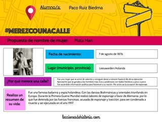 Alumno/a: Paco Ruiz Biedma
Propuesta de nombre de mujer: Mata Hari
Foto de la
mujer
propuesta
Realiza un
resumen de
su vida:
Fecha de nacimiento:
Lugar (municipio, provincia):
7 de agosto de 1876
¿Por qué merece una calle?
Leeuwarden,Holanda
Fue una mujer que se armó de valentía y consiguió darse a conocer hasta el día de su ejecución.
Aprovechó que se ganaba a los hombres más ricos y poderosos con bailes heróticos y poco a poco
fue sacándole información política para favorecer a su nación. Por actos así la acusaron de espionaje.
Fue una famosa bailarina y espia holandesa. Con las danzas Brahmánicas y orientales triunfando en
Europa. Durante la Primera Guerra Mundial realizó labores de espionaje a favor de Alemania, por lo
que fue detenida por las fuerzas francesas, acusada de espionaje y traicción, para ser condenada a
muerte y ser ejecutada en el año 1917.
 