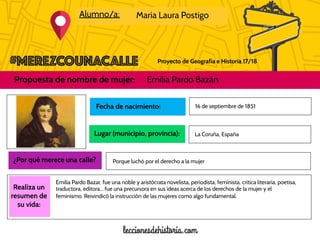 Proyecto de Geografía e Historia 17/18
Alumno/a: Maria Laura Postigo
Propuesta de nombre de mujer: Emilia Pardo Bazán
Foto de la
mujer
propuesta
Realiza un
resumen de
su vida:
Fecha de nacimiento:
Lugar (municipio, provincia):
16 de septiembre de 1851
¿Por qué merece una calle?
La Coruña, España
Porque luchó por el derecho a la mujer
Emilia Pardo Bazar, fue una noble y aristócrata novelista, periodista, feminista, crítica literaria, poetisa,
traductora, editora... fue una precursora en sus ideas acerca de los derechos de la mujer y el
feminismo. Reivindicó la instrucción de las mujeres como algo fundamental.
 