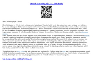 Mere Christianity by C.S. Lewis Essay
Mere Christianity by C.S. Lewis
Mere Christianity, by C. S. Lewis, is written as set of guidelines of Christian belief. Lewis does not say there is any particular way to believe
but he does make a point that the topic of religion itself is serious. As you consider whether you want to believe or not, you have to recognize
how much thought it requires, and how thought provoking a process this decision is. Lewis covers Christianity in four different books within
his book. In book one, Lewis discusses the Law of Nature and makes note of a tendency in humans of appealing to a standard of absolute truth
in quarrels and arguments. He calls this standard the Law of Nature or the Moral Law. The Law isn't the same as the law of gravity...show more
content...
Lewis' argument in the third book is most important to the point I want to discuss. He argues through this chapter the Christian behavior.Morality
is what he considers to be the basics of good Christian behavior. Lewis states that morality is not simply, "something that prevents you from
having a good time", but rather morals are the "directions for running the human machine". Every moral rule is there to prevent wear and tear
on the way machine operates. He realizes that is why the rules seem to be constantly getting in the way of are natural behavior. Lewis sees
that some people think in terms of moral ideals not rules and obedience. Ideals suggest preference to personal taste. Something that subjective
would be meaningless in practice. Idealistic notions are meaningless unless we try to carry them out. Acting on ideals requires rules. Lewis
uses the analogy of the ship to show how ideals without rules can go wrong. If the ships keep on having crashes they will not be able to sail. If
their steering gears do not work they will not be able to avoid crashes.
The cardinal virtues are seven virtues that help guide us to have good morality. Prudence is the first virtue and is having the common sense enough
to think about what you are doing and what are the consequences. Temperance is finding moderation in your lifestyle. Justice includes traits like
honesty, the ability to give–and–take, keeping promises, and so on. Fortitude includes two kinds of courage: the
Get more content on HelpWriting.net
 