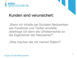 Kunden sind verunsichert: „ Wenn ich Inhalte bei Sozialen Netzwerken wie Facebook und Twitter einstelle, übertrage ich dann die Urheberrechte an die Eigentümer der Netzwerke?“  „ Was machen die mit meinen Daten?“   
