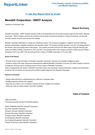 Find Industry reports, Company profiles
ReportLinker                                                                     and Market Statistics



                                       >> Get this Report Now by email!

Meredith Corporation - SWOT Analysis
Published on December 2009

                                                                                                           Report Summary

Meredith Corporation - SWOT Analysis company profile is the essential source for top-level company data and information. Meredith
Corporation - SWOT Analysis examines the company's key business structure and operations, history and products, and provides
summary analysis of its key revenue lines and strategy.


Meredith Corporation (Meredith) is a media and marketing company. The company is engaged in magazine and book publishing,
television broadcasting, integrated marketing, and interactive media. The company primarily operates in the US. It is headquartered in
Des Moines, Iowa and employs about 3,450 people. The company recorded revenues of $1,586.5 million during the financial year
ended June 2008 (FY2008), a decrease of 1.8% over 2007. The operating profit of the company was $241.5 million during FY2008, a
decrease of 16.2% over 2007. The net profit was $134.7 million in FY2008, a decrease of 17% over 2007.


Scope of the Report


- Provides all the crucial information on Meredith Corporation required for business and competitor intelligence needs
- Contains a study of the major internal and external factors affecting Meredith Corporation in the form of a SWOT analysis as well as
a breakdown and examination of leading product revenue streams of Meredith Corporation
-Data is supplemented with details on Meredith Corporation history, key executives, business description, locations and subsidiaries
as well as a list of products and services and the latest available statement from Meredith Corporation


Reasons to Purchase


- Support sales activities by understanding your customers' businesses better
- Qualify prospective partners and suppliers
- Keep fully up to date on your competitors' business structure, strategy and prospects
- Obtain the most up to date company information available




                                                                                                           Table of Content

Table of Contents:
This product typically includes the following sections:


SWOT COMPANY PROFILE: Meredith Corporation
Key Facts: Meredith Corporation
Company Overview: Meredith Corporation
Business Description: Meredith Corporation
Company History: Meredith Corporation
Key Employees: Meredith Corporation
Key Employee Biographies: Meredith Corporation
Products & Services Listing: Meredith Corporation



Meredith Corporation - SWOT Analysis                                                                                          Page 1/4
 