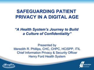 SAFEGUARDING PATIENT
PRIVACY IN A DIGITAL AGE
“A Health System’s Journey to Build
a Culture of Confidentiality”
Presented by
Meredith R. Phillips, CHC, CHPC, HCISPP, ITIL
Chief Information Privacy & Security Officer
Henry Ford Health System
 