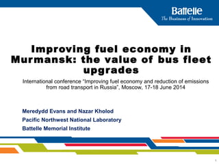 1
Improving fuel economy in
Murmansk: the value of bus fleet
upgrades
Meredydd Evans and Nazar Kholod
Pacific Northwest National Laboratory
Battelle Memorial Institute
International conference “Improving fuel economy and reduction of emissions
from road transport in Russia”, Moscow, 17-18 June 2014
 