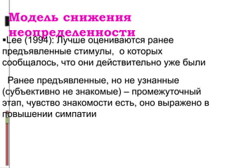 Модель снижения
неопределенности
Lee (1994): Лучше оцениваются ранее
предъявленные стимулы, о которых
сообщалось, что они действительно уже были
Ранее предъявленные, но не узнанные
(субъективно не знакомые) – промежуточный
этап, чувство знакомости есть, оно выражено в
повышении симпатии
 