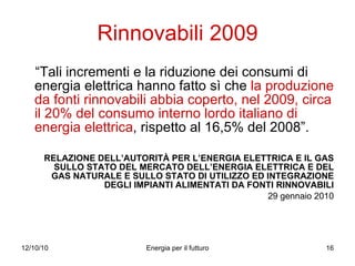 Rinnovabili 2009 “ Tali incrementi e la riduzione dei consumi di energia elettrica hanno fatto sì che  la produzione da fonti rinnovabili abbia coperto, nel 2009, circa il 20% del consumo interno lordo italiano di energia elettrica , rispetto al 16,5% del 2008”.  RELAZIONE DELL’AUTORITÀ PER L’ENERGIA ELETTRICA E IL GAS SULLO STATO DEL MERCATO DELL’ENERGIA ELETTRICA E DEL GAS NATURALE E SULLO STATO DI UTILIZZO ED INTEGRAZIONE DEGLI IMPIANTI ALIMENTATI DA FONTI RINNOVABILI 29 gennaio 2010 