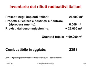 Inventario dei rifiuti radioattivi italiani Presenti negli impianti italiani:    26.000 m 3 Prodotti all’estero e destinati a rientrare (riprocessamento):  6.000 m 3 Previsti dal decommissioning:    ~ 25.000 m 3 Quantità totale:  ~ 60.000 m 3 Combustibile irraggiato:  235 t APAT  - Agenzia per la Protezione Ambientale e per i Servizi Tecnici   
