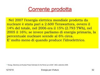 Corrente prodotta [1]   Nel 2007 l’energia elettrica mondiale prodotta da nucleare è stata pari a 2.600 Terawattora, ovvero il 14% del totale, nel 2006 era il 15% (2.793 TWh), nel 2005 il 16%; se invece parliamo di energia primaria, la percentuale nucleare scende al 6% circa. E’ molto meno di quando produce l’idroelettrico. [1]  “Energy, Electricity and Nuclear Power Estimates for the Period up to 2030”, IAEA, settembre 2008. 