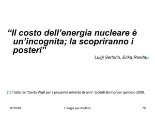 “ Il costo dell’energia nucleare è un’incognita; la scopriranno i posteri” Luigi Sertorio, Erika Renda [1] [1]  Tratto da “Cento Watt per il prossimo miliardo di anni”, Bollati Boringhieri gennaio 2008. 
