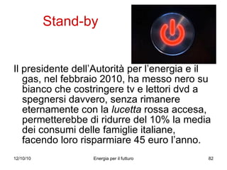 Stand-by Il presidente dell’Autorità per l’energia e il gas, nel febbraio 2010, ha messo nero su bianco che costringere tv e lettori dvd a spegnersi davvero, senza rimanere eternamente con la  lucetta  rossa accesa, permetterebbe di ridurre del 10% la media dei consumi delle famiglie italiane, facendo loro risparmiare 45 euro l’anno. 