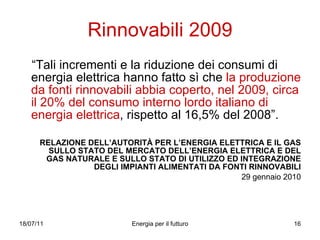Rinnovabili 2009 “ Tali incrementi e la riduzione dei consumi di energia elettrica hanno fatto sì che  la produzione da fonti rinnovabili abbia coperto, nel 2009, circa il 20% del consumo interno lordo italiano di energia elettrica , rispetto al 16,5% del 2008”.  RELAZIONE DELL’AUTORITÀ PER L’ENERGIA ELETTRICA E IL GAS SULLO STATO DEL MERCATO DELL’ENERGIA ELETTRICA E DEL GAS NATURALE E SULLO STATO DI UTILIZZO ED INTEGRAZIONE DEGLI IMPIANTI ALIMENTATI DA FONTI RINNOVABILI 29 gennaio 2010 