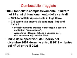 Combustibile irraggiato •  1865 tonnellate complessivamente utilizzate nei 25 anni di funzionamento delle centrali 1630 tonnellate riprocessate in Inghilterra 235 tonnellate ancora giacenti negli impianti italiani Precedentemente previsto lo stoccaggio a secco in contenitori “dualpurpose”- Accordo tra i Governi italiano e francese per il riprocessamento  (novembre 2006) Inizio delle spedizioni da Caorso nel dicembre 2007 -termine entro il 2012 – rientro dei rifiuti entro il 2025. 
