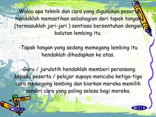 - Walau apa teknik dan cara yang digunakan peserta hendaklah memastikan sebahagian dari tapak tangan (termasuklah jari-jari ) sentiasa bersentuhan dengan balutan lembing itu. -Tapak tangan yang sedang memegang lembing itu hendaklah dihadapkan ke atas. -Guru / jurulatih hendaklah memberi peransang kepada peserta / pelajar supaya mencuba ketiga-tiga cara memegang lembing dan biarkan mereka memilih sendiri cara yang paling selesa bagi mereka. 