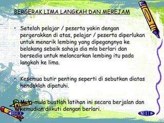 BERGERAK LIMA LANGKAH DAN MEREJAM Setelah pelajar / peserta yakin dengan pergerakkan di atas, pelajar / peserta diperlukan untuk menarik lembing yang dipegangnya ke belakang sebaik sahaja dia mla berlari dan bersedia untuk melancarkan lembing itu pada langkah ke lima. Kesemua butir penting seperti di sebutkan diatas hendaklah dipatuhi. Mula-mula buatlah latihan ini secara berjalan dan kemudian diikuti dengan berlari. 