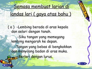 Semasa membuat larian di landas lari ( gaya atas bahu )   ( a )  -Lembing berada di aras kepala  dan selari dengan tanah. -Siku tangan yang memegang  lembing mengarah ke depan.   -Tangan yang bebas di bengkokkan  dan menyilang badan di aras muka. -Berlari dengan lurus.   