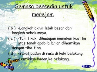 Semasa bersedia untuk merejam   ( b )  -Langkah akhir lebih besar dari  langkah sebelumnya. ( c )  -Tumit kaki dihadapan menekan kuat ke  atas tanah apabila larian dihentikan  dengan tiba-tiba. ( d )  -Berat badan di rasa di kaki belakang. -Lentikkan badan ke belakang.  