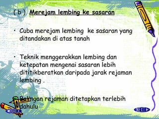 ( b ) Merejam lembing ke sasaran Cuba merejam lembing  ke sasaran yang ditandakan di atas tanah  Teknik menggerakkan lembing dan ketepatan mengenai sasaran lebih dititikberatkan daripada jarak rejaman lembing . Balingan rejaman ditetapkan terlebih dahulu 