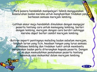 -Para pesera hendaklah mempelajari teknik menggunakan keseluruhan badan mereka untuk menghasilkan tindakan yang berkesan semasa merejam lembing. -Latihan ansur maju hendaklah dimulakan dengan mengajar peserta tentang cara untuk memegang lembing, berlari dengan lembing, merejam dengan cara berdiri sehingga mereka dapat berlari sambil merejam lembing. -Butiran seperti pentingnya meleding badan sebelum merejam, langkah larian yang licin, keadaan tangan yang lurus semasa membawa lembing dan tindakan tumit untuk membantu pergerakan badan perlu diterangkan kepada peserta. Dengan ini, ia akan memudahkan pemahaman peserta tentang kesemua asas mekanikal dalam merejam lembing. 