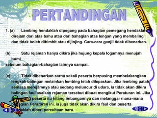 PERTANDINGAN 1 . (a)  Lembing hendaklah dipegang pada bahagian pemegang hendaklah direjam dari atas bahu atau dari bahagian atas lengan yang membaling dan tidak boleh dibimbit atau dijinjing. Cara-cara ganjil tidak dibenarkan.  (b)  Satu rejaman hanya dikira jika hujung kepala logamnya menujah bumi  sebelum bahagian-bahagian lainnya sampai.  (c)  Tidak dibenarkan sarna sekali peserta berpusing membelakangkan lengkok  balingan melainkan lembing telah dilepaskan. Jika lembing patah semasa merejamnya atau sedang meluncur di udara, ia tidak akan dikira balingan faul asalkan rejaman tersebut dibuat mengikut Peraturan ini. Jika seseorang peserta itu hilang imbangannya dan melanggar mana-mana bahagian  Peraturan  ini, ia juga tidak akan dikira faul dan peserta hendaklah diberi percubaan baru.  